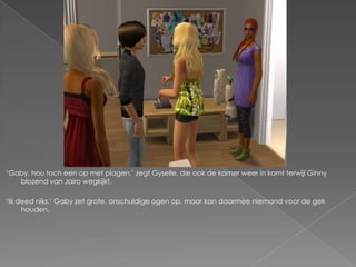 „Gaby, hou toch een op met plagen,‟ zegt Gyselle, die ook de kamer weer in komt terwijl Ginny
   blozend van Jairo wegkijkt.

„Ik deed niks.‟ Gaby zet grote, onschuldige ogen op, maar kan daarmee niemand voor de gek
     houden.
 