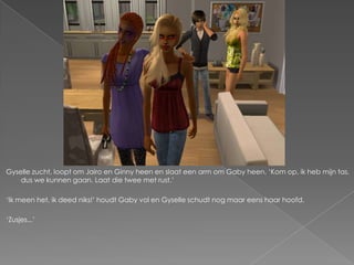 Gyselle zucht, loopt om Jairo en Ginny heen en slaat een arm om Gaby heen. „Kom op, ik heb mijn tas,
    dus we kunnen gaan. Laat die twee met rust.‟

„Ik meen het, ik deed niks!‟ houdt Gaby vol en Gyselle schudt nog maar eens haar hoofd.

„Zusjes...‟
 