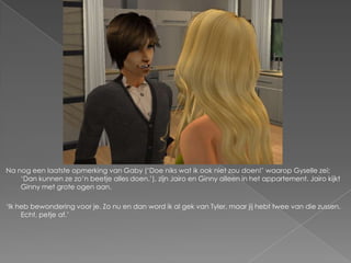 Na nog een laatste opmerking van Gaby („Doe niks wat ik ook niet zou doen!‟ waarop Gyselle zei;
    „Dan kunnen ze zo‟n beetje alles doen.‟), zijn Jairo en Ginny alleen in het appartement. Jairo kijkt
    Ginny met grote ogen aan.

„Ik heb bewondering voor je. Zo nu en dan word ik al gek van Tyler, maar jij hebt twee van die zussen.
     Echt, petje af.‟
 