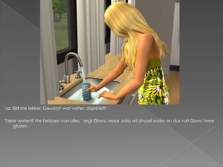 „Ja, lijkt me lekker. Gewoon wat water, alsjeblieft.‟

„Zeker weten? We hebben van alles,‟ zegt Ginny, maar Jairo wil simpel water en dus vult Ginny twee
    glazen.
 