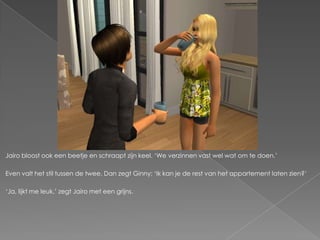 Jairo bloost ook een beetje en schraapt zijn keel. „We verzinnen vast wel wat om te doen.‟

Even valt het stil tussen de twee. Dan zegt Ginny; „Ik kan je de rest van het appartement laten zien?‟

„Ja, lijkt me leuk,‟ zegt Jairo met een grijns.
 