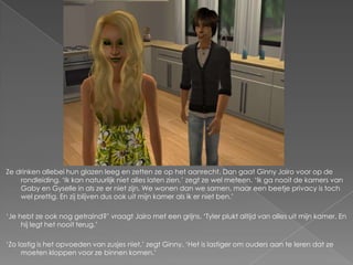 Ze drinken allebei hun glazen leeg en zetten ze op het aanrecht. Dan gaat Ginny Jairo voor op de
    rondleiding. „Ik kan natuurlijk niet alles laten zien,‟ zegt ze wel meteen. „Ik ga nooit de kamers van
    Gaby en Gyselle in als ze er niet zijn. We wonen dan we samen, maar een beetje privacy is toch
    wel prettig. En zij blijven dus ook uit mijn kamer als ik er niet ben.‟

„Je hebt ze ook nog getraind?‟ vraagt Jairo met een grijns. „Tyler plukt altijd van alles uit mijn kamer. En
     hij legt het nooit terug.‟

„Zo lastig is het opvoeden van zusjes niet,‟ zegt Ginny. „Het is lastiger om ouders aan te leren dat ze
     moeten kloppen voor ze binnen komen.‟
 