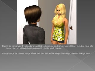 „Daar is de kamer van Gyselle, die is van Gaby, deze is de badkamer,‟ vertelt Ginny terwijl ze naar alle
    deuren die op het halletje uitkomen wijst. „En hier is mijn kamer.‟

„Ik snap dat je de kamers van je zussen niet laat zien, maar mag ik die van jou wel in?‟ vraagt Jairo.
 