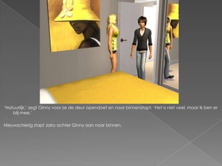 „Natuurlijk,‟ zegt Ginny voor ze de deur opendoet en naar binnenstapt. „Het is niet veel, maar ik ben er
    blij mee.‟

Nieuwschierig stapt Jairo achter Ginny aan naar binnen.
 