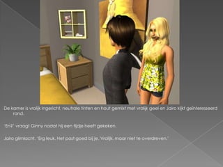 De kamer is vrolijk ingericht, neutrale tinten en hout gemixt met vrolijk geel en Jairo kijkt geïnteresseerd
    rond.

„En?‟ vraagt Ginny nadat hij een tijdje heeft gekeken.

Jairo glimlacht. „Erg leuk. Het past goed bij je. Vrolijk, maar niet te overdreven.‟
 