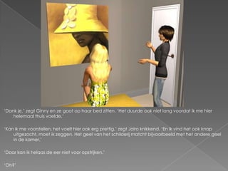 „Dank je,‟ zegt Ginny en ze gaat op haar bed zitten. „Het duurde ook niet lang voordat ik me hier
    helemaal thuis voelde.‟

„Kan ik me voorstellen, het voelt hier ook erg prettig,‟ zegt Jairo knikkend. „En ik vind het ook knap
    uitgezocht, moet ik zeggen. Het geel van het schilderij matcht bijvoorbeeld met het andere geel
    in de kamer.‟

„Daar kan ik helaas de eer niet voor opstrijken.‟

„Oh?‟
 