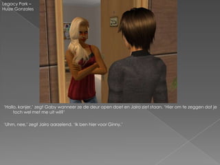 Legacy Park –
Huize Gonzales




„Hallo, kanjer,‟ zegt Gaby wanneer ze de deur open doet en Jairo ziet staan. „Hier om te zeggen dat je
     toch wel met me uit wil?‟

„Uhm, nee,‟ zegt Jairo aarzelend. „Ik ben hier voor Ginny.‟
 