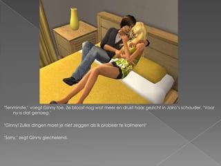 „Tenminste,‟ voegt Ginny toe. Ze bloost nog wat meer en drukt haar gezicht in Jairo‟s schouder. „Voor
    nu is dat genoeg.‟

„Ginny! Zulke dingen moet je niet zeggen als ik probeer te kalmeren!‟

„Sorry,‟ zegt Ginny giechelend.
 