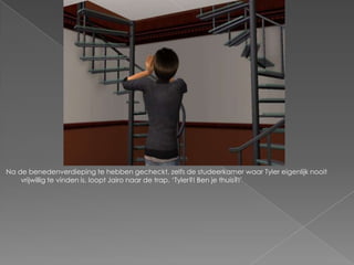 Na de benedenverdieping te hebben gecheckt, zelfs de studeerkamer waar Tyler eigenlijk nooit
    vrijwillig te vinden is, loopt Jairo naar de trap. „Tyler?! Ben je thuis?!‟
 