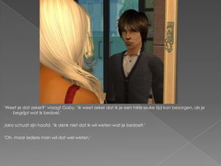 „Weet je dat zeker?‟ vraagt Gaby. „Ik weet zeker dat ik je een héle leuke tijd kan bezorgen, als je
   begrijpt wat ik bedoel.‟

Jairo schudt zijn hoofd. „Ik denk niet dat ik wil weten wat je bedoelt.‟

„Oh, maar iedere man wil dat wel weten.‟
 