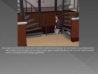 Als er geen reactie komt, loopt Jairo hoofdschuddend de trap op. „En we hadden nog afgesproken
     een briefje op te hangen als we weg zouden gaan zonder dat de ander het wist. Kleine moeite
     toch?‟ mompelt hij een beetje geïrriteerd.
 