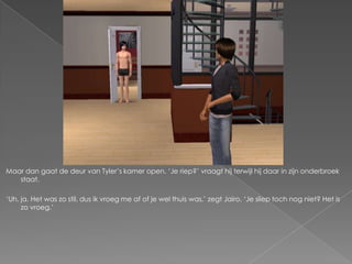 Maar dan gaat de deur van Tyler‟s kamer open. „Je riep?‟ vraagt hij terwijl hij daar in zijn onderbroek
   staat.

„Uh, ja. Het was zo stil, dus ik vroeg me af of je wel thuis was,‟ zegt Jairo. „Je sliep toch nog niet? Het is
     zo vroeg.‟
 