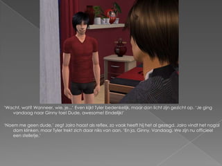 „Wacht, wat? Wanneer, wie, je...‟ Even kijkt Tyler bedenkelijk, maar dan licht zijn gezicht op. „Je ging
   vandaag naar Ginny toe! Dude, awesome! Eindelijk!‟

„Noem me geen dude,‟ zegt Jairo haast als reflex, zo vaak heeft hij het al gezegd. Jairo vindt het nogal
    dom klinken, maar Tyler trekt zich daar niks van aan. „En ja, Ginny. Vandaag. We zijn nu officieel
    een stelletje.‟
 