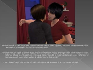 „Gefeliciteerd, dude!‟ zegt Tyler bewust met een grijns, maar hij geeft Jairo wel meteen een knuffel.
    „Maar echt, ik vind het tof voor je. En voor Ginny.‟

Jairo rolt met zijn ogen over het dude, maar knuffelt toch terug. „Dank je.‟ Dan klinkt de telefoon en
     laten ze elkaar los. „Ik pak hem wel,‟ zegt Jairo. „Kleed jij je maar verder aan, want het sneeuwt
     hier dan nooit, koud is het wel en ik wil niet dat je ziek wordt.‟

„Ja, whatever,‟ zegt Tyler, maar hij pakt toch zijn broek wanneer Jairo de kamer uitloopt.
 