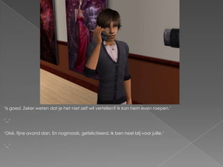 „Is goed. Zeker weten dat je het niet zelf wil vertellen? Ik kan hem even roepen.‟

„...‟

„Oké, fijne avond dan. En nogmaals, gefeliciteerd. Ik ben heel blij voor jullie.‟

„...‟
 