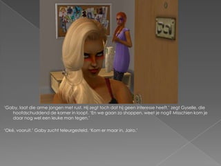 „Gaby, laat die arme jongen met rust. Hij zegt toch dat hij geen interesse heeft,‟ zegt Gyselle, die
   hoofdschuddend de kamer in loopt. „En we gaan zo shoppen, weet je nog? Misschien kom je
   daar nog wel een leuke man tegen.‟

„Oké, vooruit.‟ Gaby zucht teleurgesteld. „Kom er maar in, Jairo.‟
 