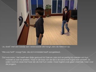 „Ja, doei!‟ Met een beetje een verdwaasde blik hangt Jairo de telefoon op.

„Wie was het?‟ vraagt Tyler, die zich inmiddels heeft aangekleed.

„Dat was mam.‟ Het heeft een tijdje geduurd tot Tyler en Jairo zich er prettig bij voelden om hun
    moeder zo aan te spreken, maar in de loop van de tijd is de band met Ingrid wat versterkt. Ze
    zullen nooit zo close met haar zijn als met hun vader, maar Ingrid is ook geen vreemde meer voor
    de jongens.
 