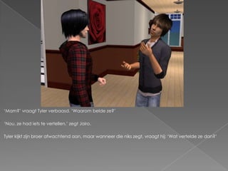 „Mam?‟ vraagt Tyler verbaasd. „Waarom belde ze?‟

„Nou, ze had iets te vertellen,‟ zegt Jairo.

Tyler kijkt zijn broer afwachtend aan, maar wanneer die niks zegt, vraagt hij: „Wat vertelde ze dan?‟
 