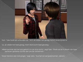 „Huh.‟ Tyler haalt zijn schouders op. „Ach, ze wilden het graag, toch? Liever zij dan ik.‟

„Ja, ze wilden het heel graag. Mam klonk echt heel gelukkig.‟

„Alleen jammer dat het pas gelukt is nu ze al zo oud is,‟ zegt Tyler. „Straks zal ze in plaats van haar
     pensioen genieten achter een peuter aanrennen.‟

„Maar Dennis is een stuk jonger,‟ zegt Jairo. „Dus het zal wel goed komen, denk ik.‟
 