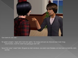 „Dat denk ik ook wel.‟

„En geen zorgen,‟ zegt Jairo met een grijns. „Ik vraag wel aan ze of jij ook een luier mag
     verschonen, want ik weet hoe graag je dat wilt.‟

„Ieuw! No way!‟ roept Tyler. Hij gaat er snel vandoor, op zoek naar Deejee, en laat een lachende Jairo
    achter.
 