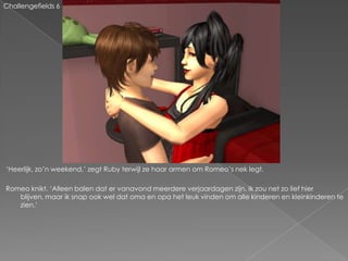 Challengefields 6




„Heerlijk, zo‟n weekend,‟ zegt Ruby terwijl ze haar armen om Romeo‟s nek legt.

Romeo knikt. „Alleen balen dat er vanavond meerdere verjaardagen zijn. Ik zou net zo lief hier
   blijven, maar ik snap ook wel dat oma en opa het leuk vinden om alle kinderen en kleinkinderen te
   zien.‟
 