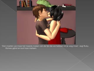 „Dan moeten we maar het meeste maken van de tijd die we hebben tot je weg moet,‟ zegt Ruby.
    Romeo grijnst en kust haar meteen.
 