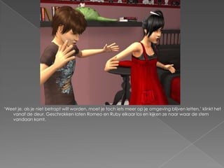 „Weet je, als je niet betrapt wilt worden, moet je toch iets meer op je omgeving blijven letten,‟ klinkt het
   vanaf de deur. Geschrokken laten Romeo en Ruby elkaar los en kijken ze naar waar de stem
   vandaan komt.
 
