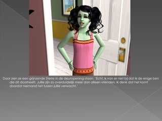 Daar zien ze een grijnzende Sterre in de deuropening staan. „Echt, ik kan er niet bij dat ik de enige ben
   die dit doorheeft. Jullie zijn zo overduidelijk meer dan alleen vrienden. Ik denk dat het komt
   doordat niemand het tussen jullie verwacht.‟
 