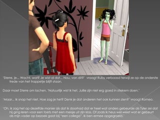 „Sterre, je... Wacht, wat? Je wist al dat... Nou, van dit?‟ vraagt Ruby verbaasd terwijl ze op de onderste
     trede van het trappetje blijft staan.

Daar moet Sterre om lachen. „Natuurlijk wist ik het. Jullie zijn niet erg goed in stiekem doen.‟

„Maar... Ik snap het niet. Hoe zag je het? Denk je dat anderen het ook kunnen zien?‟ vraagt Romeo.

„Oh, ik zag het op dezelfde manier als dat ik doorhad dat er heel wat anders gebeurde als Tyler zei dat
    hij ging leren voor een toets met een meisje uit zijn klas. Of zoals ik heus wel weet wat er gebeurt
    als mijn vader op bezoek gaat bij “een collega”. Ik ben ermee opgegroeid.‟
 