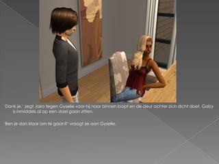 „Dank je,‟ zegt Jairo tegen Gyselle voor hij naar binnen loopt en de deur achter zich dicht doet. Gaby
    is inmiddels al op een stoel gaan zitten.

„Ben je dan klaar om te gaan?‟ vraagt ze aan Gyselle.
 