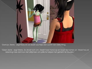 „Dank je, Sterre,‟ zegt Ruby en ze slaakt zachtjes een zucht van verlichting.

„Geen dank,‟ zegt Sterre. Ze draait zich om, steekt haar hand op en loopt de kamer uit. „Maar hou er
   rekening mee dat ik er niet altijd ben om jullie te helpen het geheim te houden.‟
 