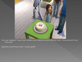 „Kom op, iedereen!‟ roept Ruby meteen als ze Sapphire bij de taart ziet staan. „Alle aandacht naar
    mijn zusje!‟

Sapphire schudt haar hoofd. „Je bent getikt.‟
 