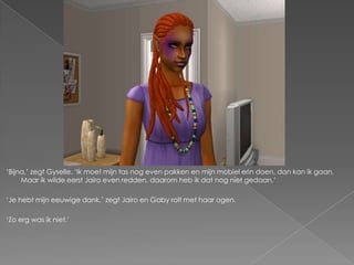 „Bijna,‟ zegt Gyselle. „Ik moet mijn tas nog even pakken en mijn mobiel erin doen, dan kan ik gaan.
     Maar ik wilde eerst Jairo even redden, daarom heb ik dat nog niet gedaan.‟

„Je hebt mijn eeuwige dank,‟ zegt Jairo en Gaby rolt met haar ogen.

„Zo erg was ik niet.‟
 