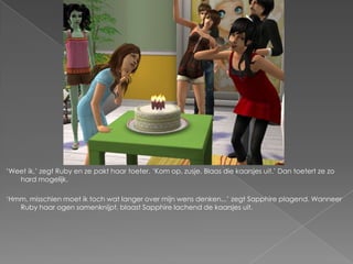 „Weet ik,‟ zegt Ruby en ze pakt haar toeter. „Kom op, zusje. Blaas die kaarsjes uit.‟ Dan toetert ze zo
   hard mogelijk.

„Hmm, misschien moet ik toch wat langer over mijn wens denken...‟ zegt Sapphire plagend. Wanneer
   Ruby haar ogen samenknijpt, blaast Sapphire lachend de kaarsjes uit.
 