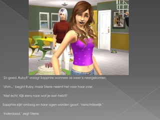 „Zo goed, Ruby?‟ vraagt Sapphire wanneer ze weer is neergekomen.

„Uhm...‟ begint Ruby, maar Sterre neemt het voor haar over.

„Niet echt. Kijk eens naar wat je aan hebt?‟

Sapphire kijkt omlaag en haar ogen worden groot. „Verschrikkelijk.‟

„Inderdaad,‟ zegt Sterre.
 