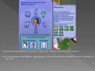 „Voordat de modepolitie zich op je stort,‟ zegt Josef. „Wat zijn je wens en levenswens?‟

„Oh, ik heb gekozen voor Rijkdom,‟ zegt Sapphire. „En ik wil het Hoofd van de SCIA worden. Dat lijkt me
    wel wat.‟
 