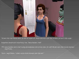 „Ik ben het met Sterre eens, je ziet er super uit. Maar dat kan ook niet anders, je bent mijn zusje.‟

Sapphire draait zich naar Ruby toe. „Bescheiden, hè?‟

„Pff, bescheiden zijn is niet nodig als iedereen iets al kan zien. En wij? Wij zijn een stel mooie dames,‟
      zegt Ruby.

„Kom,‟ zegt Sterre. „Laten we je look showen aan de rest.‟
 