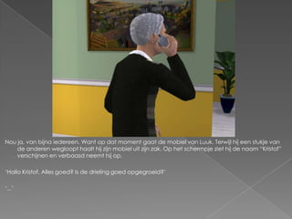 Nou ja, van bijna iedereen. Want op dat moment gaat de mobiel van Luuk. Terwijl hij een stukje van
    de anderen wegloopt haalt hij zijn mobiel uit zijn zak. Op het schermpje ziet hij de naam “Kristof”
    verschijnen en verbaasd neemt hij op.

„Hallo Kristof. Alles goed? Is de drieling goed opgegroeid?‟

„...‟
 