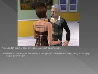 „Wie was dat, pap?‟ vraagt Britt nadat Luuk heeft opgehangen.

Luuk draait zich om en slaat met tranen in zijn ogen zijn armen om Britt heen. Stevig houdt hij zijn
    jongste dochter vast.
 