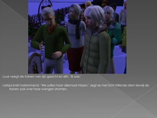Luuk veegt de tranen van zijn gezicht en slikt. „Ik ook.‟

Larissa knikt instemmend. „We zullen haar allemaal missen,‟ zegt ze met licht trillende stem terwijl de
     tranen ook over haar wangen stromen.
 