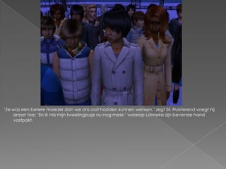 „Ze was een betere moeder dan we ons ooit hadden kunnen wensen,‟ zegt Sil. Fluisterend voegt hij
    eraan toe; „En ik mis mijn tweelingzusje nu nog meer,‟ waarop Lonneke zijn bevende hand
    vastpakt.
 