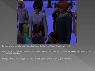„En ze maakte de allerbeste koekjes,‟ zegt Caitlyn terwijl ze in haar ogen wrijft.

Alycia haalt zachtjes haar neus op en knikt. „Sorry mama, die van jou zijn ook lekker, maar niet zoals
    oma ze maakte.‟

„Dat geeft toch niet,‟ zegt Kelsi en ze trekt haar dochters even tegen zich aan.
 