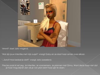 „Hmm?‟ doet Jairo vragend.

„Wat zijn jouw intenties met mijn zusje?‟ vraagt Gaby en ze slaat haar armen over elkaar.

„...Sorry? Hoe bedoel je dat?‟ vraagt Jairo aarzelend.

„Precies zoals ik het zeg. Je intenties. Je voornemens. Je plannen met Ginny. Want denk maar niet dat
    je haar mag blijven zien als je van plan bent haar pijn te doen.‟
 