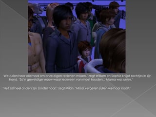 „We zullen haar allemaal om onze eigen redenen missen,‟ zegt William en Sophie knijpt zachtjes in zijn
    hand. „Zo‟n geweldige vrouw waar iedereen van moet houden... Mama was uniek.‟

„Het zal heel anders zijn zonder haar,‟ zegt Milan. „Maar vergeten zullen we haar nooit.‟
 