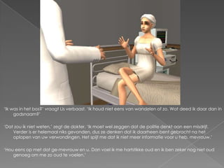 ‘Ik was in het bos?’ vraagt Lis verbaast. ‘Ik houd niet eens van wandelen of zo. Wat deed ik daar dan in
     godsnaam?’

‘Dat zou ik niet weten,’ zegt de dokter. ‘Ik moet wel zeggen dat de politie denkt aan een misdrijf.
    Verder is er helemaal niks gevonden, dus ze denken dat ik daarheen bent gebracht na het
    oplopen van uw verwondingen. Het spijt me dat ik niet meer informatie voor u heb, mevrouw.’

‘Hou eens op met dat ge-mevrouw en u. Dan voel ik me hartstikke oud en ik ben zeker nog niet oud
    genoeg om me zo oud te voelen.’
 