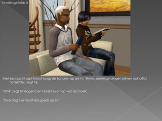 Challengefields 3




Met een zucht zapt Kristof langs de kanalen op de tv. ‘Hmm, sommige dingen blijven ook altijd
    hetzelfde,’ zegt hij.

‘Oh?’ zegt Sil vragend en hij kijkt even op van zijn boek.

‘Overdag is er nooit iets goeds op tv.’
 