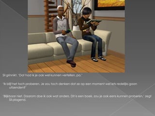 Sil grinnikt. ‘Dat had ik je ook wel kunnen vertellen, pa.’

‘Ik blijf het toch proberen. Je zou toch denken dat ze op een moment wel iets redelijks gaan
      uitzenden?’

‘Blijkbaar niet. Daarom doe ik ook wat anders. Dit is een boek, zou je ook eens kunnen proberen,’ zegt
      Sil plagend.
 