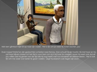 Met een glimlach kijkt Sil op naar zijn vader. ‘Het is fijn om je weer te horen lachen, pa.’

Even hapert Kristof en zijn gedachten schieten naar Esmay. Dan schudt hij zijn hoofd. Hij mist haar en hij
    zal haar blijven missen tot het tijd is voor hem om zich bij haar te voegen, maar hij weet ook dat ze
    zou willen dat hij geniet van de tijd die hij nog heeft met hun kinderen en kleinkinderen. ‘Het is ook
    fijn om me weer wat beter te gaan voelen,’ zegt hij daarom ook tegen zijn zoon.
 