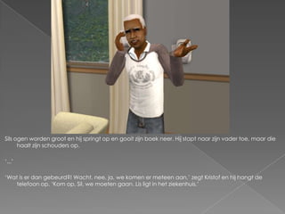 Sils ogen worden groot en hij springt op en gooit zijn boek neer. Hij stapt naar zijn vader toe, maar die
      haalt zijn schouders op.

‘...’

‘Wat is er dan gebeurd?! Wacht, nee, ja, we komen er meteen aan,’ zegt Kristof en hij hangt de
    telefoon op. ‘Kom op, Sil, we moeten gaan. Lis ligt in het ziekenhuis.’
 