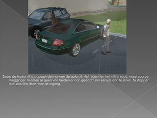 Zodra de motor stil is, stappen de mannen de auto uit. Het regent en het is flink koud, maar voor ze
    weggingen hebben ze geen van beiden er aan gedacht om een jas aan te doen. Ze stappen
    dan ook flink door naar de ingang.
 